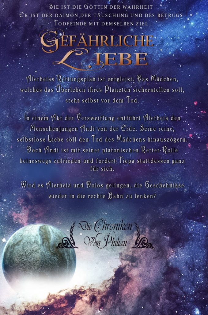 Rückseite von "Gefährliche Liebe" Die Chroniken von Philian Band 3 von Emilia Lynn Morgenstern High-Fantasy für Erwachsene. Klappentext: Sie ist die Göttin der Wahrheit, er ist der Daimon der Täuschung und des Betrugs - Todfeinde mit demselben Ziel. Aletheias Rettungsplan ist entgleist. Das Mädchen, welches das Überleben ihres Planeten sicherstellen soll, steht selbst vor dem Tod. In einem Akt der Verzweiflung entführt Aletheia den Menschenjungen Andi von der Erde. Seine reine, selbstlose Liebe soll den Tod des Mädchens hinauszögern. Doch Andi ist mit seiner platonischen Retter-Rolle keineswegs zufrieden und fordert Tiepa stattdessen ganz für sich. Wird es Aletheia und Dolos gelingen, die Geschehnisse wieder in die rechte Bahn zu lenken?